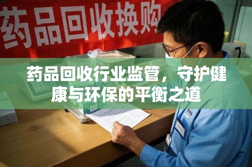 上海药品回收行业监管，守护健康与环保的平衡之道