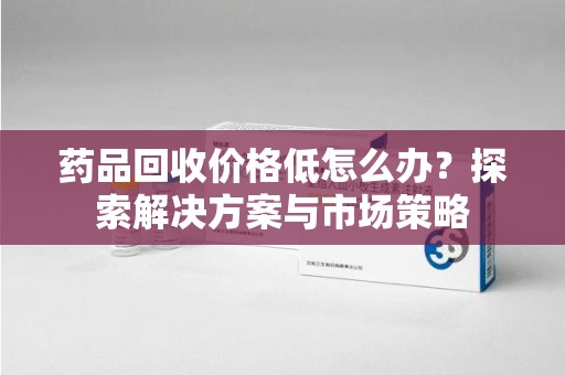上海药品回收价格低怎么办？探索解决方案与市场策略