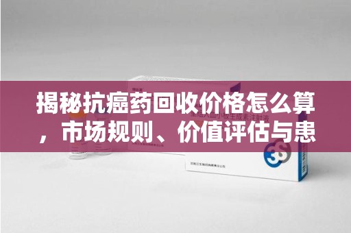 上海揭秘抗癌药回收价格怎么算，市场规则、价值评估与患者权益