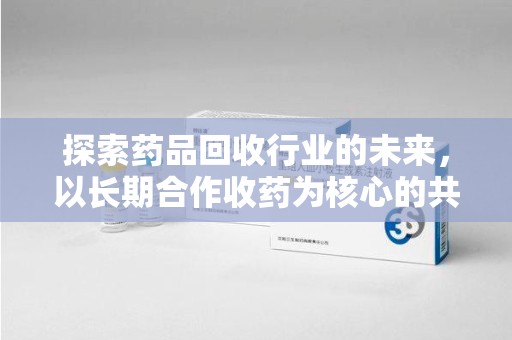 上海探索药品回收行业的未来，以长期合作收药为核心的共赢模式