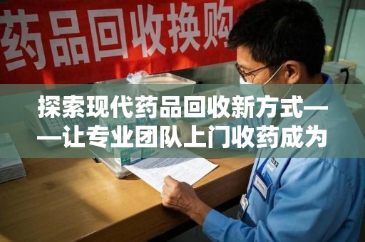 上海探索现代药品回收新方式——让专业团队上门收药成为环保与健康的桥梁