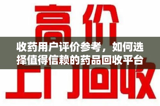 上海收药用户评价参考，如何选择值得信赖的药品回收平台