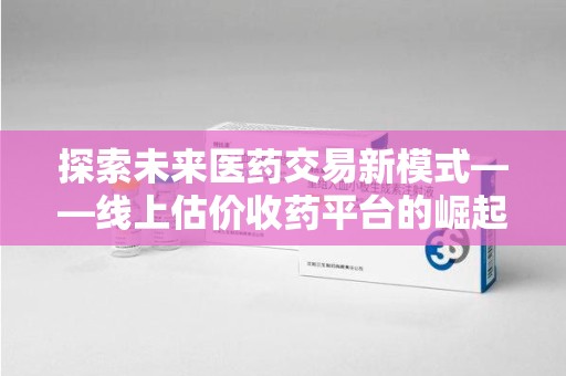 上海探索未来医药交易新模式——线上估价收药平台的崛起与价值