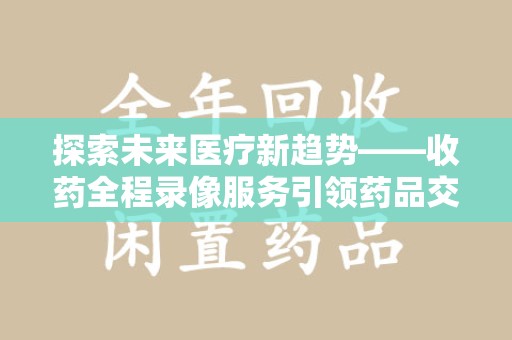 上海探索未来医疗新趋势——收药全程录像服务引领药品交付安全新篇章
