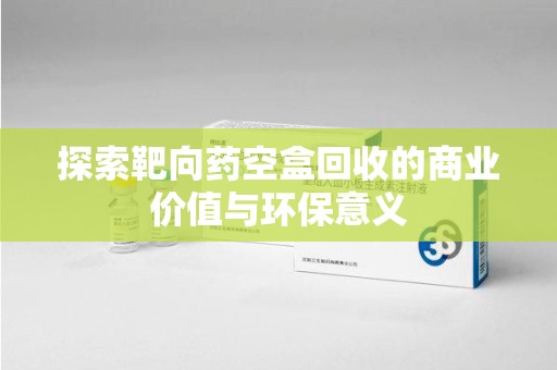 上海探索靶向药空盒回收的商业价值与环保意义