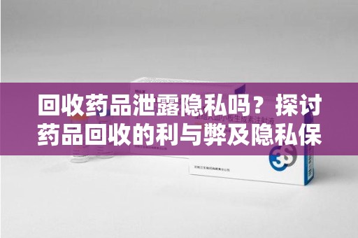 上海回收药品泄露隐私吗？探讨药品回收的利与弊及隐私保护措施