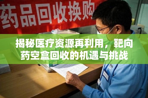 上海揭秘医疗资源再利用，靶向药空盒回收的机遇与挑战