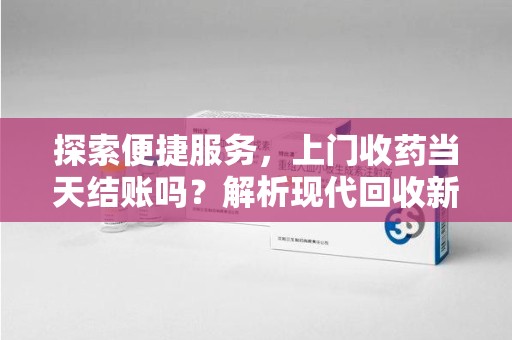 上海探索便捷服务，上门收药当天结账吗？解析现代回收新模式