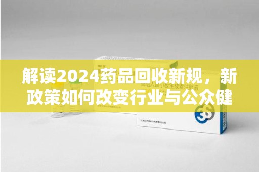 上海解读2024药品回收新规，新政策如何改变行业与公众健康