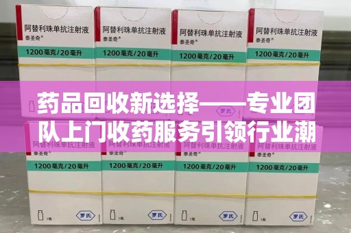 上海药品回收新选择——专业团队上门收药服务引领行业潮流