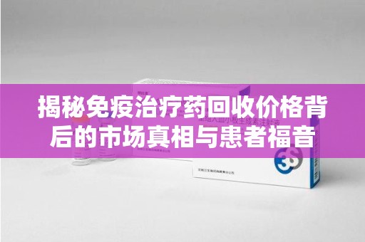 上海揭秘免疫治疗药回收价格背后的市场真相与患者福音
