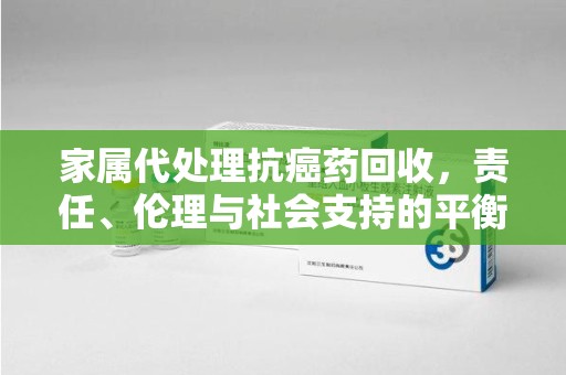 上海家属代处理抗癌药回收，责任、伦理与社会支持的平衡