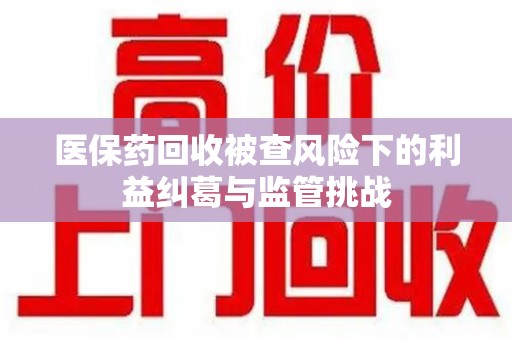 上海医保药回收被查风险下的利益纠葛与监管挑战