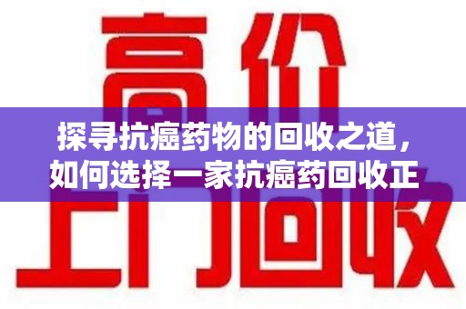 上海探寻抗癌药物的回收之道，如何选择一家抗癌药回收正规公司？