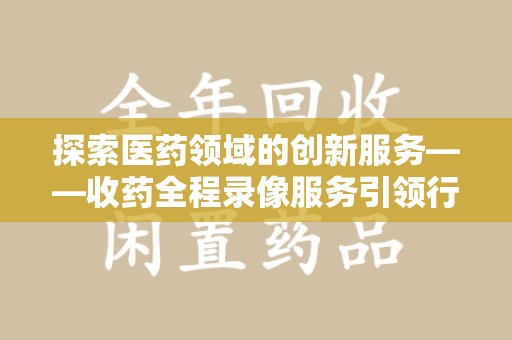 上海探索医药领域的创新服务——收药全程录像服务引领行业新趋势