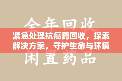 上海紧急处理抗癌药回收，探索解决方案，守护生命与环境