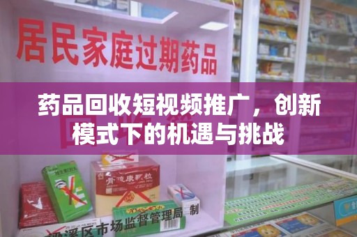 上海药品回收短视频推广，创新模式下的机遇与挑战