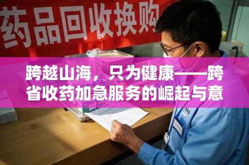 上海跨越山海，只为健康——跨省收药加急服务的崛起与意义