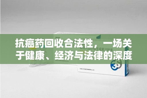 上海抗癌药回收合法性，一场关于健康、经济与法律的深度探讨