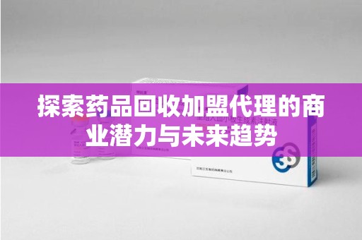 上海探索药品回收加盟代理的商业潜力与未来趋势